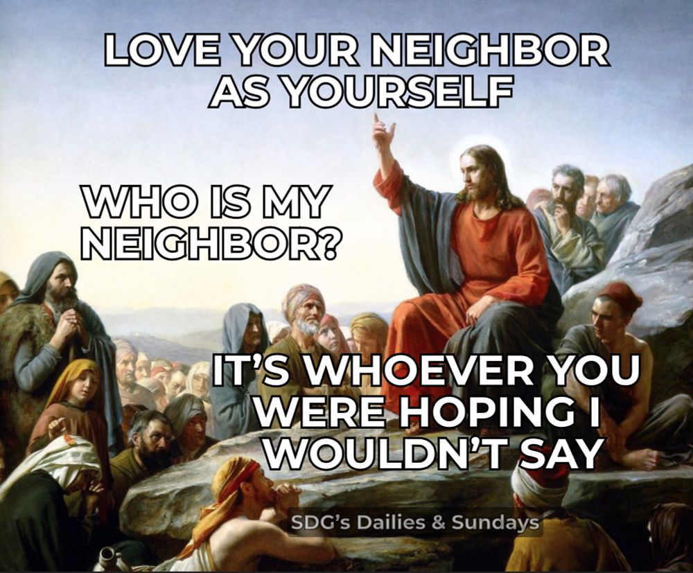 Jesus:  love your neighbor as yourself. 
Person asks:  who is my neighbor. 
Jesus replies:  whoever you were hoping I wouldn’t say. 
