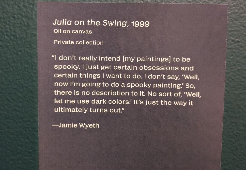 Wall text for a painting called "Julia on the Swing, 1999. Oil on canvas. Private collection."
Actual fun part: "'I don't intend [my paintings] to be spooky. I just get certain obsessions and certain things I want to do. No sort of, «Well, let me use dark colors.» It's just the way it ultimately turns out.' —Jamie Wyeth"