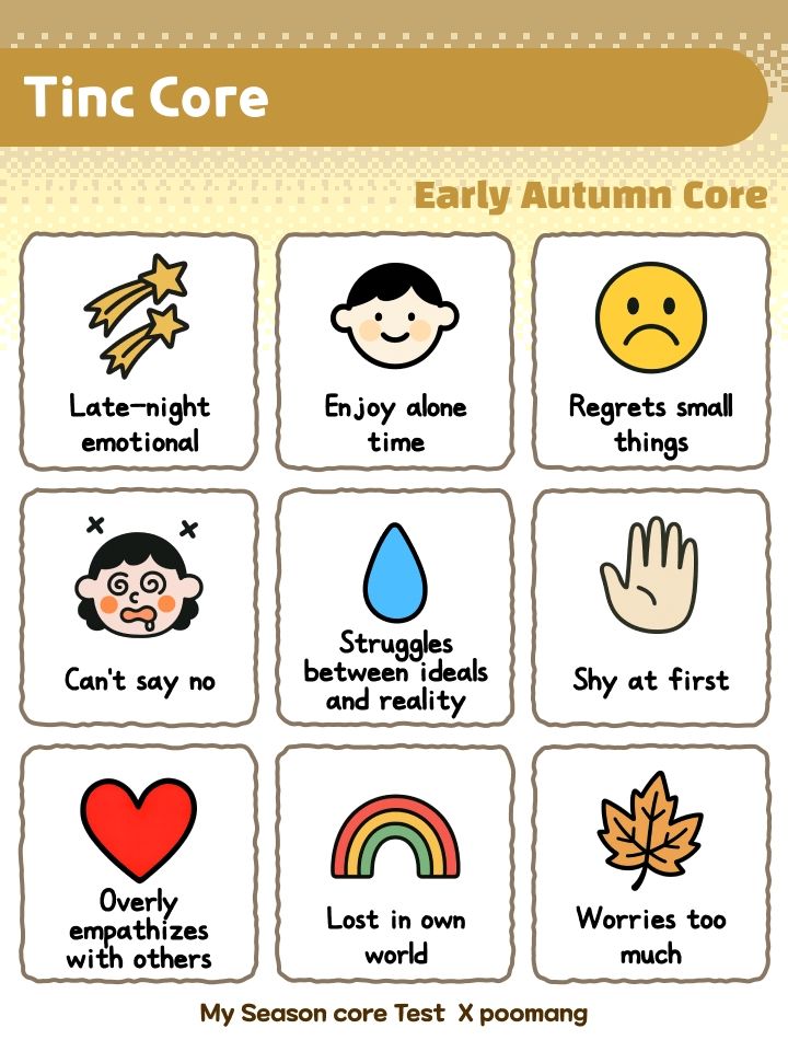 Season core test results. Tinc Core: early autumn core. Late-night emotional, enjoy alone time, regrets small things, can't say no, struggles between ideals and reality, shy st first, overly empathizes with others, lost in own world, worries too much