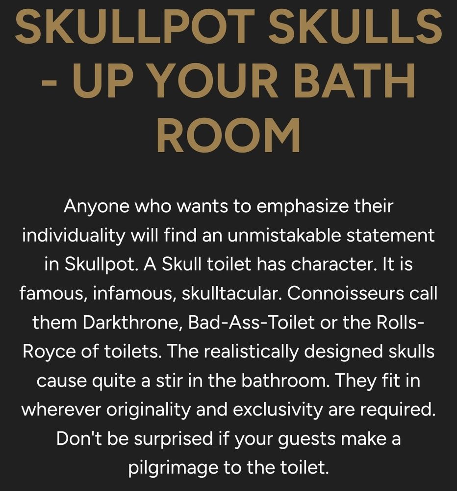 Ad copy that reads:

Anyone who wants to emphasize their individuality will find an unmistakable statement in Skullpot. A Skull toilet has character. It is famous, infamous, skulltacular. Connoisseurs call them Darkthrone, Bad-Ass-Toilet or the Rolls-Royce of toilets. The realistically designed skulls cause quite a stir in the bathroom. They fit in wherever originality and exclusivity are required. Don't be surprised if your guests make a pilgrimage to the toilet.