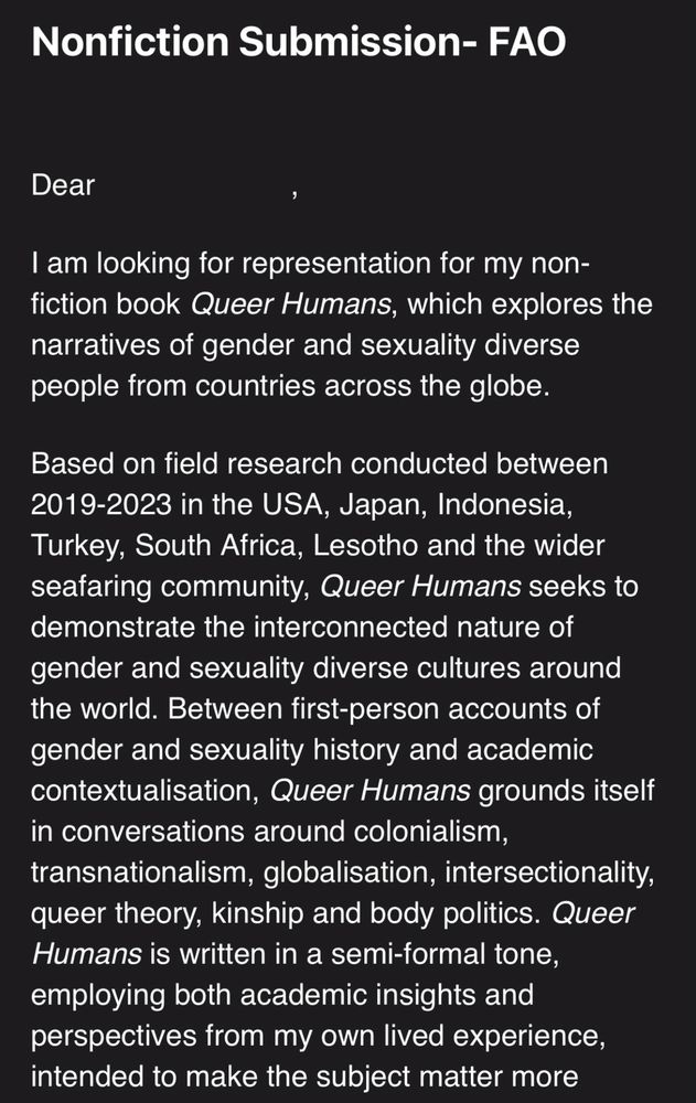 Screenshot of an email submission to a literary agent which reads as follows:

“Dear [],

I am looking for representation for my non-fiction book Queer Humans, which explores the narratives of gender and sexuality diverse people from countries across the globe. 

Based on field research conducted between 2019-2023 in the USA, Japan, Indonesia, Turkey, South Africa, Lesotho and the wider seafaring community, Queer Humans seeks to demonstrate the interconnected nature of gender and sexuality diverse cultures around the world. Between first-person accounts of gender and sexuality history and academic contextualisation, Queer Humans grounds itself in conversations around colonialism, transnationalism, globalisation, intersectionality, queer theory, kinship and body politics. Queer Humans is written in a semi-formal tone, employing both academic insights and perspectives from my own lived experience, intended to make the subject matter more empathetic and personable.”
