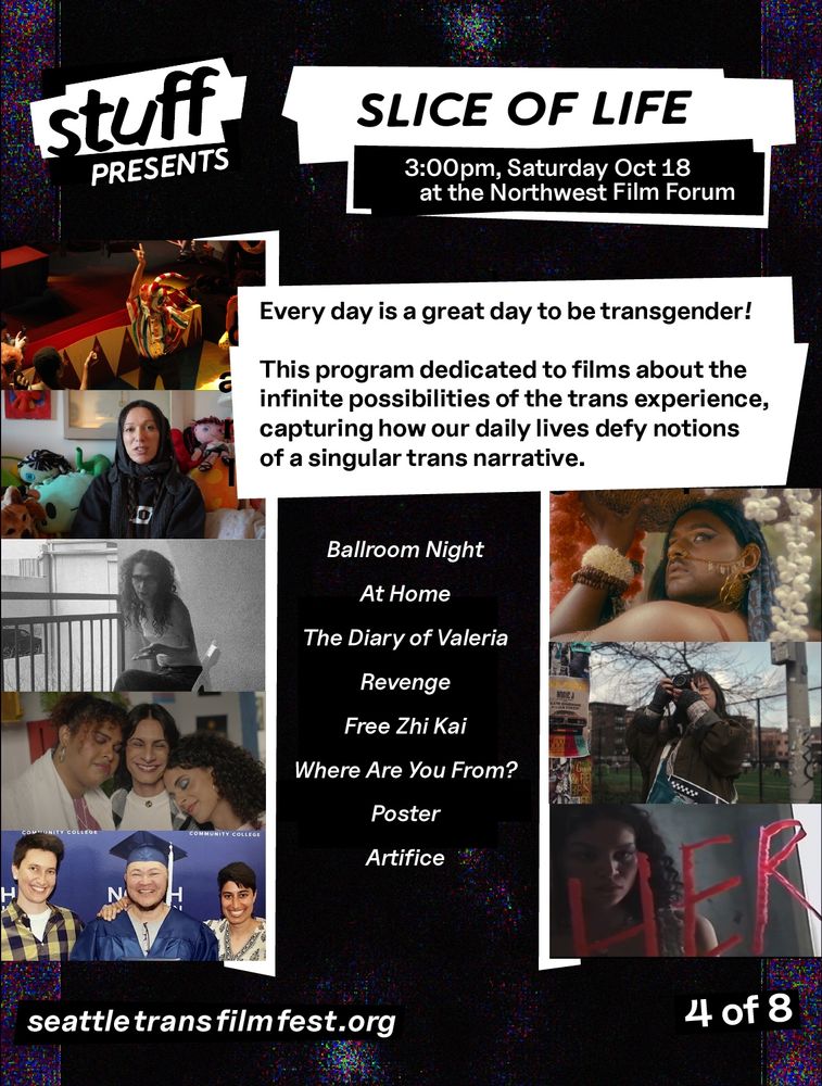 STUFF Presents: SLICE OF LIFE, 3:00pm, Saturday Oct 18, at the Northwest Film Forum, Every day is a great day to be transgender! This program dedicated to films about the infinite possibilities of the trans experience, capturing how our daily lives defy notions of a singular trans narrative.
