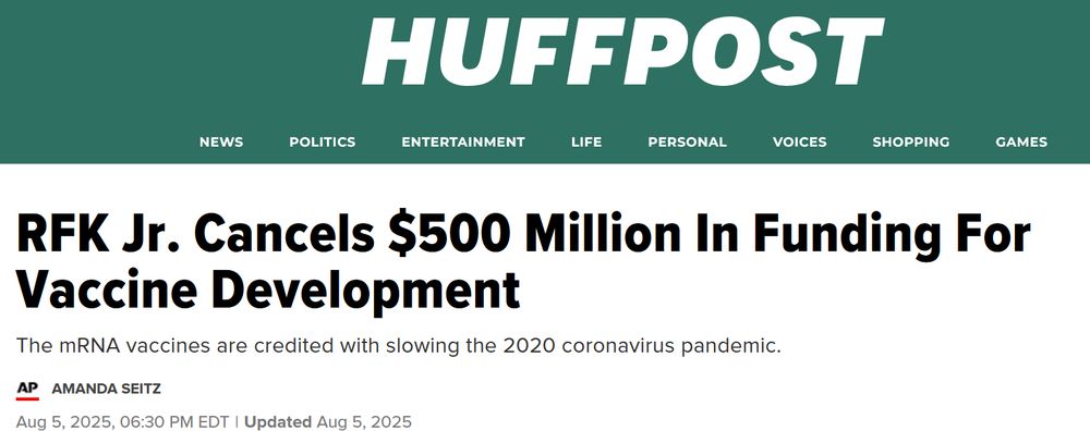 Screenshot von HuffPost:

RFK Jr. Cancels $500 Million In Funding For Vaccine Development
The mRNA vaccines are credited with slowing the 2020 coronavirus pandemic.
AMANDA SEITZ