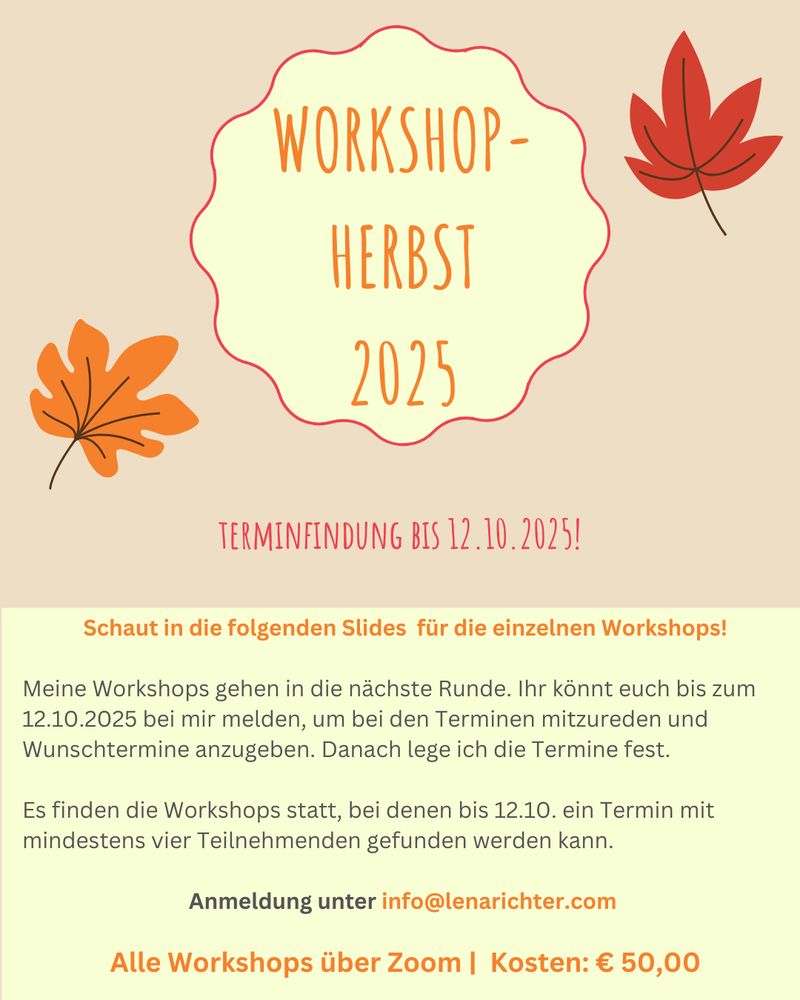 Gelb-oranges Sharepic. Oben die Überschrift "Workshop-Herbst 2025". Darunter: "Terminfindung bis 12.10.2025".
Darunter kleiner folgender Text:
Schaut in die folgenden Slides  für die einzelnen Workshops!

Meine Workshops gehen in die nächste Runde. Ihr könnt euch bis zum 12.10.2025 bei mir melden, um bei den Terminen mitzureden und Wunschtermine anzugeben. Danach lege ich die Termine fest.

Es finden die Workshops statt, bei denen bis 12.10. ein Termin mit mindestens vier Teilnehmenden gefunden werden kann.

Anmeldung unter info@lenarichter.com 

Alle Workshops über Zoom |  Kosten: € 50,00

