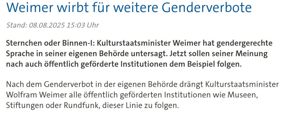 Screenshot von Tagesschau.

Weimer wirbt für weitere Genderverbote

Stand: 08.08.2025 15:03 Uhr

Sternchen oder Binnen-I: Kulturstaatsminister Weimer hat gendergerechte Sprache in seiner eigenen Behörde untersagt. Jetzt sollen seiner Meinung nach auch öffentlich geförderte Institutionen dem Beispiel folgen.

Nach dem Genderverbot in der eigenen Behörde drängt Kulturstaatsminister Wolfram Weimer alle öffentlich geförderten Institutionen wie Museen, Stiftungen oder Rundfunk, dieser Linie zu folgen.