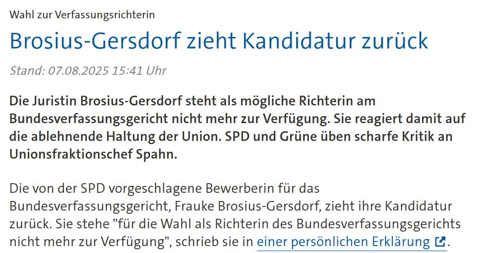 Screenshot von Tagesschau:


Wahl zur Verfassungsrichterin Brosius-Gersdorf zieht Kandidatur zurück

Stand: 07.08.2025 15:41 Uhr

Die Juristin Brosius-Gersdorf steht als mögliche Richterin am Bundesverfassungsgericht nicht mehr zur Verfügung. Sie reagiert damit auf die ablehnende Haltung der Union. SPD und Grüne üben scharfe Kritik an Unionsfraktionschef Spahn.

Die von der SPD vorgeschlagene Bewerberin für das Bundesverfassungsgericht, Frauke Brosius-Gersdorf, zieht ihre Kandidatur zurück. Sie stehe "für die Wahl als Richterin des Bundesverfassungsgerichts nicht mehr zur Verfügung", schrieb sie in einer persönlichen Erklärung. 