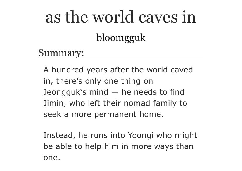 as the world caves in
by bloomgguk

summary:

A hundred years after the world caved in, there's only one thing on Jeongguk's mind - he needs to find Jimin, who left their nomad family to seek a more permanent home.

Instead, he runs into Yoongi who might be able to help him in more ways than one.