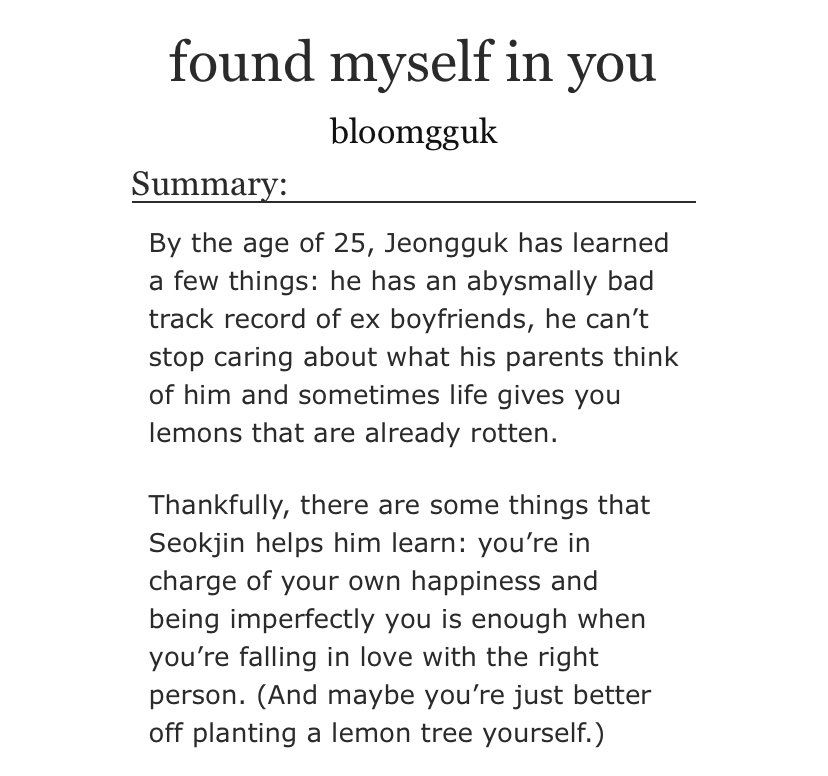 found myself in you 
by bloomgguk
Summary:
By the age of 25, Jeongguk has learned a few things: he has an abysmally bad track record of ex boyfriends, he can't stop caring about what his parents think of him and sometimes life gives you lemons that are already rotten.
Thankfully, there are some things that Seokjin helps him learn: you're in charge of your own happiness and being imperfectly you is enough when you're falling in love with the right person. (And maybe you're just better off planting a lemon tree yourself.)