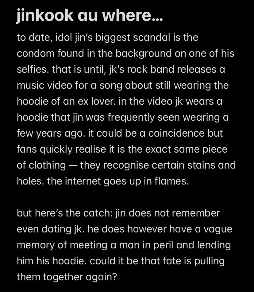 jinkook au where... 
to date, idol jin's biggest scandal is the condom found in the background on one of his selfies. that is until, jk's rock band releases a music video for a song about still wearing the hoodie of an ex lover. in the video jk wears a hoodie that jin was frequently seen wearing a few years ago. it could be a coincidence but fans quickly realise it is the exact same piece of clothing - they recognise certain stains and holes. the internet goes up in flames.

but here's the catch: jin does not remember even dating jk. he does however have a vague memory of meeting a man in peril and lending him his hoodie. could it be that fate is pulling them together again?
