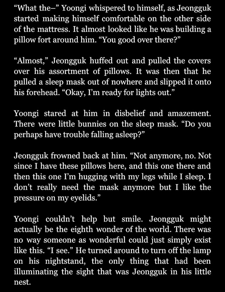 "What the-" Yoongi whispered to himself, as Jeongguk started making himself comfortable on the other side of the mattress. It almost looked like he was building a pillow fort around him. "You good over there?"

"Almost," Jeongguk huffed out and pulled the covers over his assortment of pillows. It was then that he pulled a sleep mask out of nowhere and slipped it onto his forehead. "Okay, I'm ready for lights out."

Yoongi stared at him in disbelief and amazement. There were little bunnies on the sleep mask. "Do you perhaps have trouble falling asleep?"

Jeongguk frowned back at him. "Not anymore, no. Not since I have these pillows here, and this one there and then this one I'm hugging with my legs while I sleep. I don't really need the mask anymore but I like the pressure on my eyelids."

Yoongi couldn't help but smile. Jeongguk might actually be the eighth wonder of the world. There was no way someone as wonderful could just simply exist like this. "I see." He turned around to turn off the lamp on his nightstand, the only thing that had been illuminating the sight that was Jeongguk in his little nest.