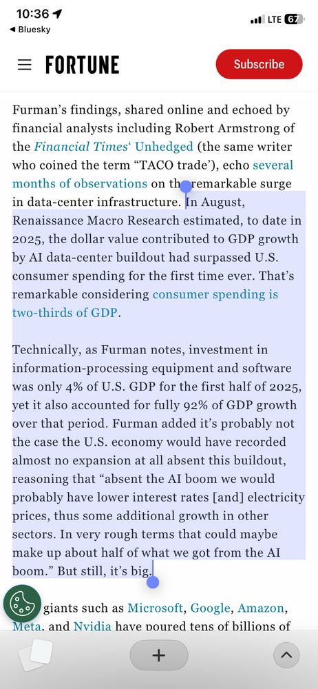Quote from the article:

In August, Renaissance Macro Research estimated, to date in 2025, the dollar value contributed to GDP growth by AI data-center buildout had surpassed U.S. consumer spending for the first time ever. That’s remarkable considering consumer spending is two-thirds of GDP.

Technically, as Furman notes, investment in information-processing equipment and software was only 4% of U.S. GDP for the first half of 2025, yet it also accounted for fully 92% of GDP growth over that period. Furman added it’s probably not the case the U.S. economy would have recorded almost no expansion at all absent this buildout, reasoning that “absent the AI boom we would probably have lower interest rates [and] electricity prices, thus some additional growth in other sectors. In very rough terms that could maybe make up about half of what we got from the AI boom.” But still, it’s big.