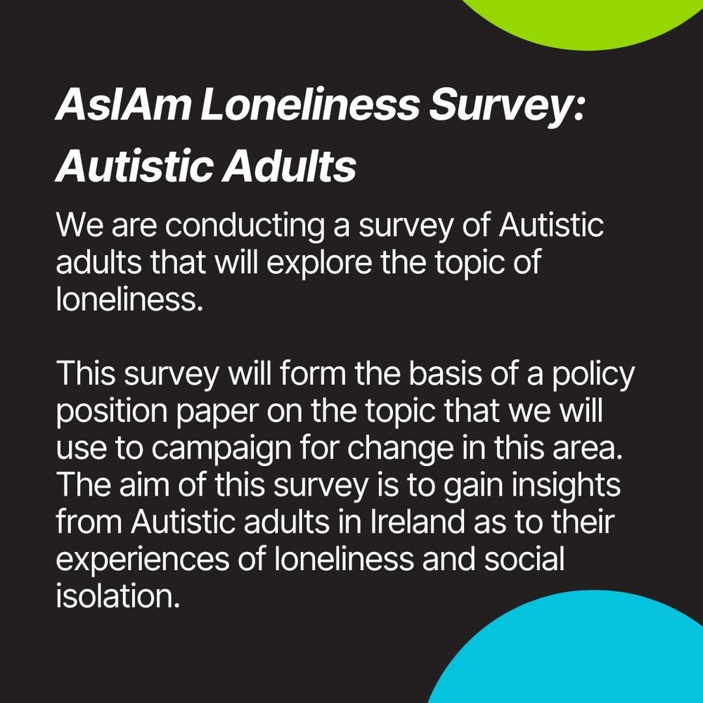 Autistic Adult Loneliness Survey

We are conducting a survey of Autistic adults that will explore the topic of loneliness.

 This survey will form the basis of a policy position paper on the topic that we will use to campaign for change in this area.
The aim of this survey is to gain insights from Autistic adults in Ireland as to their experiences of loneliness and social isolation. 