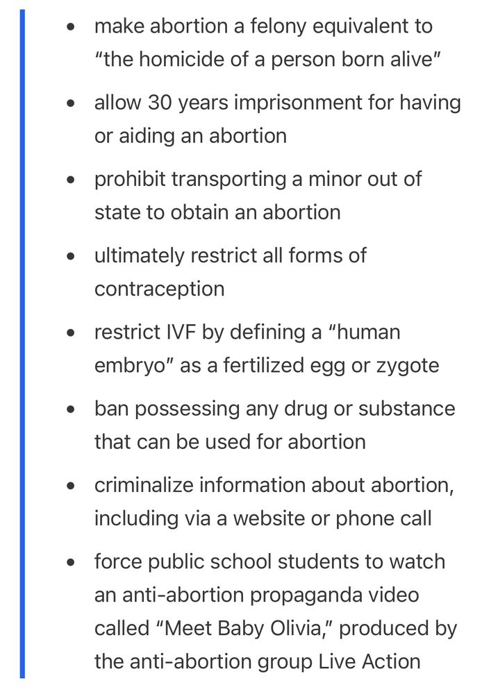 • make abortion a felony equivalent to
"the homicide of a person born alive"
• allow 30 years imprisonment for having or aiding an abortion
• prohibit transporting a minor out of state to obtain an abortion
• ultimately restrict all forms of contraception
• restrict IVF by defining a "human embryo" as a fertilized egg or zygote
• ban possessing any drug or substance that can be used for abortion
• criminalize information about abortion, including via a website or phone call
• force public school students to watch an anti-abortion propaganda video called "Meet Baby Olivia," produced by the anti-abortion group Live Action