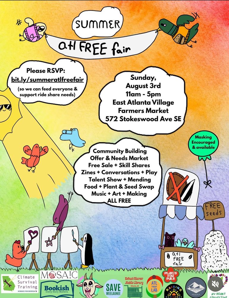summer
at FREE fair
Please RSVP:
bit.ly/summeratlfreefair
(so we can feed everyone & support ride share needs)
Sunday, August 3rd 11am - 5pm
East Atlanta Village
Farmers Market
572 Stokeswood Ave SE
Masking
Encouraged & available
Community Building
Offer & Needs Market
Free Sale + Skill Shares
Zines + Conversations + Play
Talent Show + Mending
Food + Plant & Seed Swap
Music + Art + Making