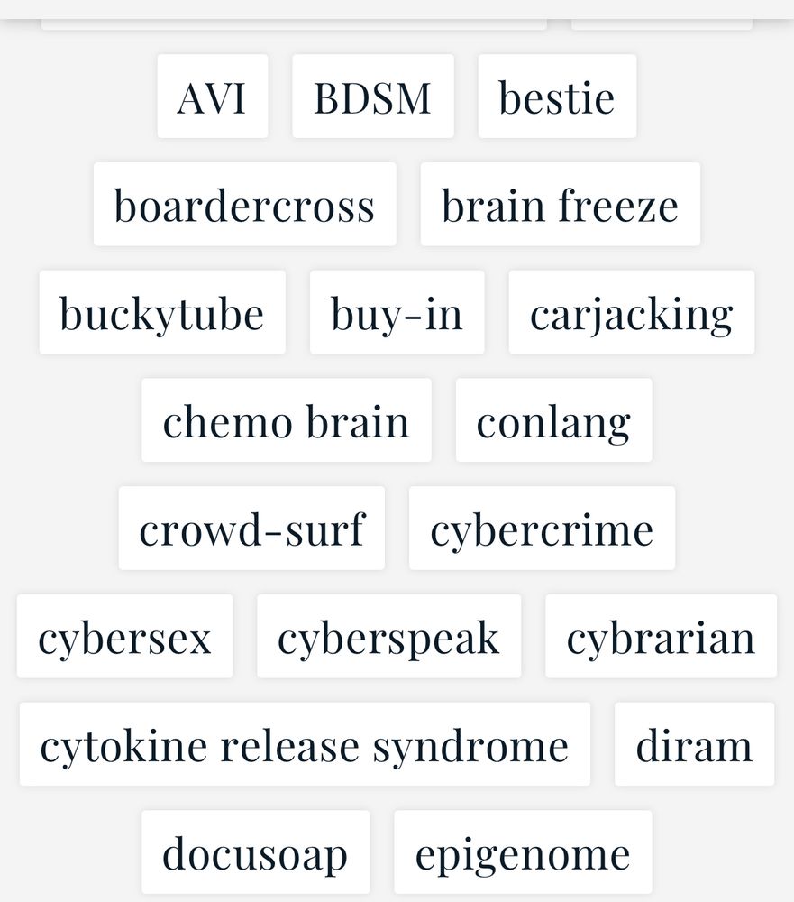 AVI BDSM bestie
boardercross
brain freeze
buckytube buy-in carjacking
chemo brain conlang
crowd-surf cybercrime
cybersex cyberspeak cybrarian
cytokine release syndrome diram
docusoap epigenome