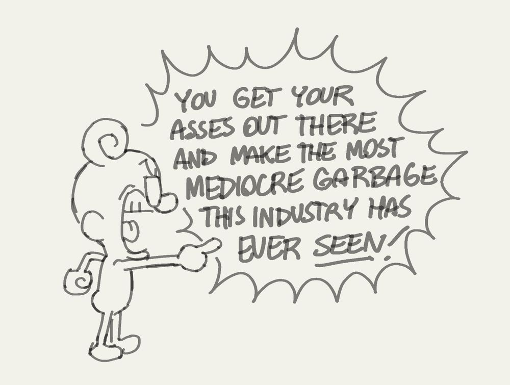 Character speaks: You get your asses out there and make the most mediocre garbage this industry has ever seen!