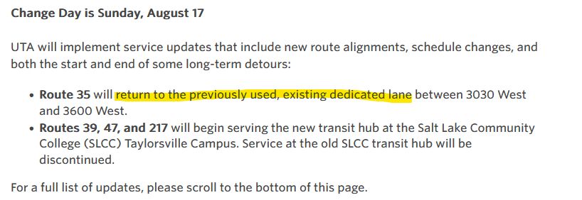 Snippet of UTA's August Change day page, with the following text:

Change Day is Sunday, August 17

UTA will implement service updates that include new route alignments, schedule changes, and both the start and end of some long-term detours:

 * Route 35 will [highlighted] return to the previously used, existing dedicated lane [end highlight] between 3030 West and 3600 West.
 * Routes 39, 47, and 217 will begin serving the new transit hub at the Salt Lake Community College (SLCC) Taylorsville Campus. Service at the old SLCC trnsit hub will be discontinued.

For a full list of updates, please scroll to the bottom of this page.