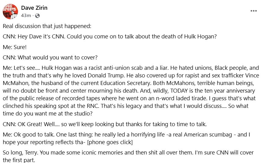 Facebook post that reads:

Real discussion that just happened:
CNN: Hey Dave it's CNN. Could you come on to talk about the death of Hulk Hogan?
Me: Sure!
CNN: What would you want to cover?
Me: Let's see.... Hulk Hogan was a racist anti-union scab and a liar. He hated unions, Black people, and the truth and that's why he loved Donald Trump. He also covered up for rapist and sex trafficker Vince McMahon, the husband of the current Education Secretary. Both McMahons, terrible human beings, will no doubt be front and center mourning his death. And, wildly, TODAY is the ten year anniversary of the public release of recorded tapes where he went on an n-word laded tirade. I guess that's what clinched his speaking spot at the RNC. That's his legacy and that's what I would discuss.... So what time do you want me at the studio?
CNN: OK Great! Well.... so we'll keep looking but thanks for taking to time to talk.
Me: Ok good to talk. One last thing: he really led a horrifying life -a real American scumbag - and I hope your reporting reflects tha- [phone goes click]
So long, Terry. You made some iconic memories and then shit all over them. I'm sure CNN will cover the first part.
