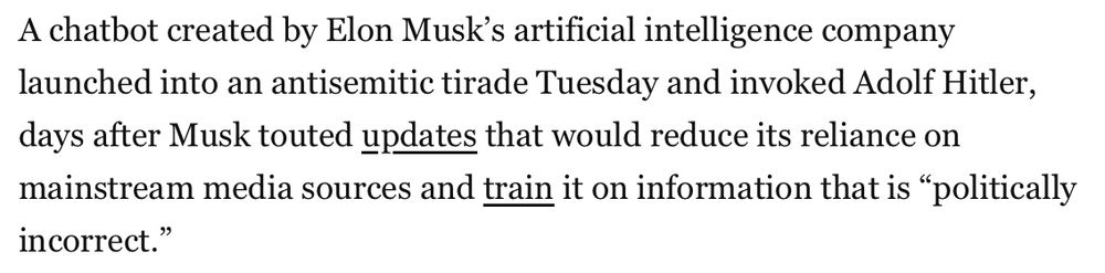 Screenshot of a Washington Post article, reading:

A chatbot created by Elon Musk’s artificial intelligence company launched into an antisemitic tirade Tuesday and invoked Adolf Hitler, days after Musk touted updates that would reduce its reliance on mainstream media sources and train it on information that is “politically incorrect.”