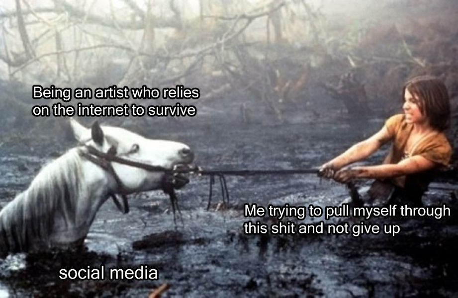 Meme of a scene that probably traumatized you from The Neverending Story of Artax the horse being pulled by the reigns by Atreyu through "the swamp of sadness" as the poor horse succumbs to depression and sinks. 
The text above Artax reads "being an artist who relies on the internet to survive," the text above Atreyu reads "Me trying to pull myself through this shit and not give up" and the swamp of sadness is labeled "social media"