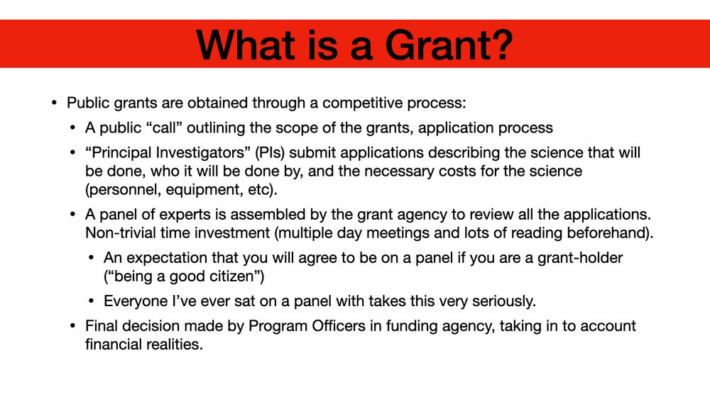 What is a Grant? Public grants are obtained through a competitive process: A public “call” outlining the scope of the grants, application process “Principal Investigators” (PIs) submit applications describing the science that will be done, who it will be done by, and the necessary costs for the science (personnel, equipment, etc). A panel of experts is assembled by the grant agency to review all the applications. Non-trivial time investment (multiple day meetings and lots of reading beforehand). An expectation that you will agree to be on a panel if you are a grant-holder (“being a good citizen”) Everyone I’ve ever sat on a panel with takes this very seriously. Final decision made by Program Officers in funding agency, taking in to account financial realities.