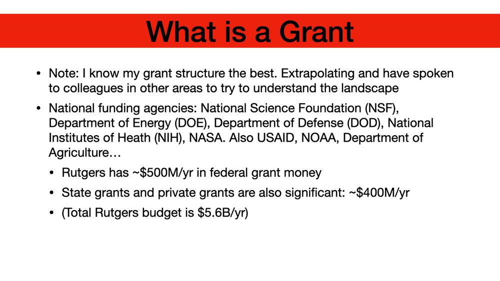 What is a Grant Note: I know my grant structure the best. Extrapolating and have spoken to colleagues in other areas to try to understand the landscape National funding agencies: National Science Foundation (NSF), Department of Energy (DOE), Department of Defense (DOD), National Institutes of Heath (NIH), NASA. Also USAID, NOAA, Department of Agriculture… Rutgers has ~$500M/yr in federal grant money State grants and private grants are also significant: ~$400M/yr (Total Rutgers budget is $5.6B/yr)