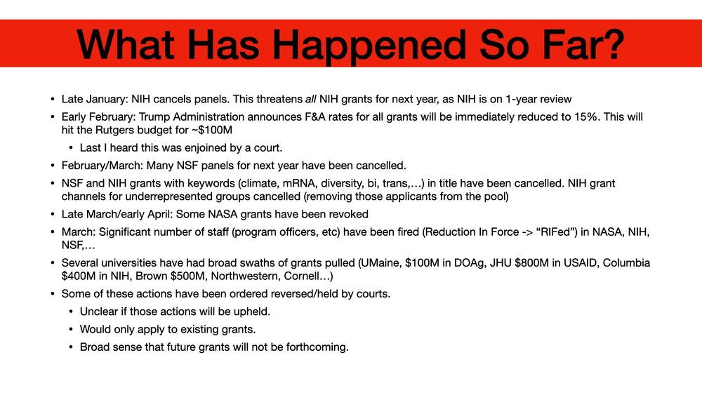 What Has Happened So Far? Late January: NIH cancels panels. This threatens all NIH grants for next year, as NIH is on 1-year review Early February: Trump Administration announces F&A rates for all grants will be immediately reduced to 15%. This will hit the Rutgers budget for ~$100M Last I heard this was enjoined by a court. February/March: Many NSF panels for next year have been cancelled. NSF and NIH grants with keywords (climate, mRNA, diversity, bi, trans,…) in title have been cancelled. NIH grant channels for underrepresented groups cancelled (removing those applicants from the pool) Late March/early April: Some NASA grants have been revoked March: Significant number of staff (program officers, etc) have been fired (Reduction In Force -> “RIFed”) in NASA, NIH, NSF,… Several universities have had broad swaths of grants pulled (UMaine, $100M in DOAg, JHU $800M in USAID, Columbia $400M in NIH, Brown $500M, Northwestern, Cornell…) Some of these actions have been ordered reversed/held by courts. Unclear if those actions will be upheld. Would only apply to existing grants. Broad sense that future grants will not be forthcoming.