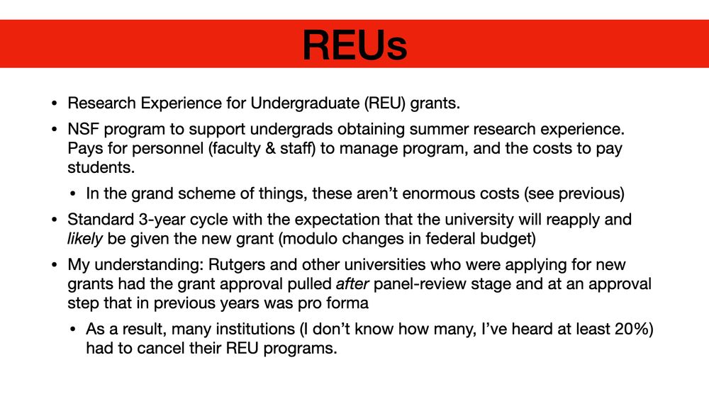 REUs Research Experience for Undergraduate (REU) grants. NSF program to support undergrads obtaining summer research experience. Pays for personnel (faculty & staff) to manage program, and the costs to pay students. In the grand scheme of things, these aren’t enormous costs (see previous) Standard 3-year cycle with the expectation that the university will reapply and likely be given the new grant (modulo changes in federal budget) My understanding: Rutgers and other universities who were applying for new grants had the grant approval pulled after panel-review stage and at an approval step that in previous years was pro forma As a result, many institutions (I don’t know how many, I’ve heard at least 20%) had to cancel their REU programs.