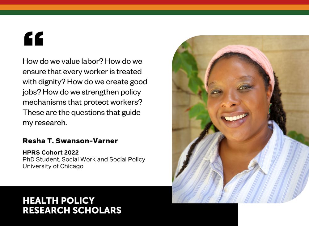 How do we value labor? How do we ensure that every worker is treated with dignity? How do we create good jobs? How do we strengthen policy mechanisms that protect workers? These are the questions that guide my research. - Resha T. Swanson-Varner HPRS Cohort 2022, PhD student, Social Work and Social Policy, University of Chicago