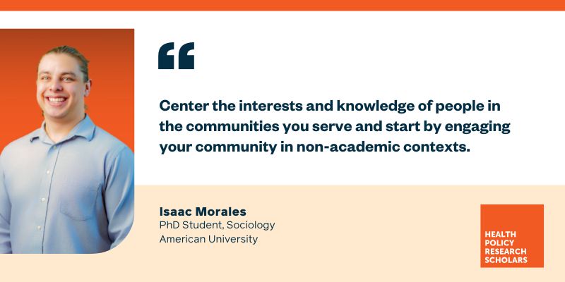 Center the interests and knowledge of people in the communities you serve and start by engaging your community in non-academic contexts. Quote by Isaac Morales, PhD Student, Sociology, American University. Health Policy Research Scholars.