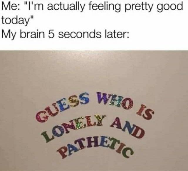 “I’m actually feeling pretty good today” my brain 5 seconds later: GUESS WHO IS LONELY AND PATHETIC