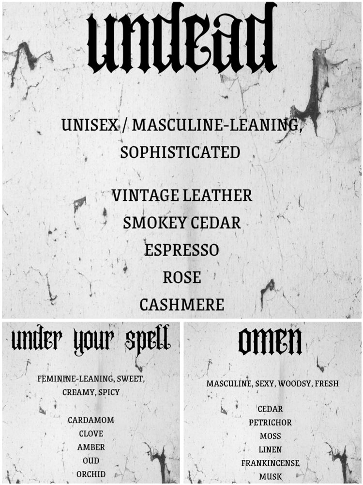 Undead - vintage leather, Smokey cedar, espresso, rose, cashmere

Under your spell - cardamom, clove, amber, oud, orchid

Omen - cedar, petrichor, moss, linen, frankincense, musk