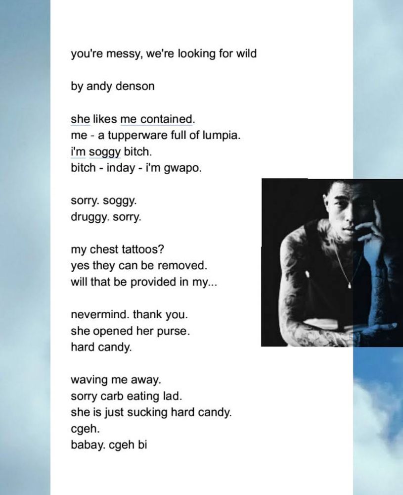 A digital collage featuring a poem titled you’re messy, we’re looking for wild by Andy Denson, displayed in black text on a white background. Certain words in the poem are underlined, such as “contained” and “i’m soggy.” The poem includes a mix of English and Filipino phrases like “bitch - inday - i’m gwapo” and “cgeh. babay. cgeh bi.” To the right of the poem, there is a black-and-white photograph of a tattooed man sitting with his hand resting on his face, gazing into the distance. The photograph is partially overlaid onto the poem. The background of the image consists of a soft blue sky with wispy clouds.