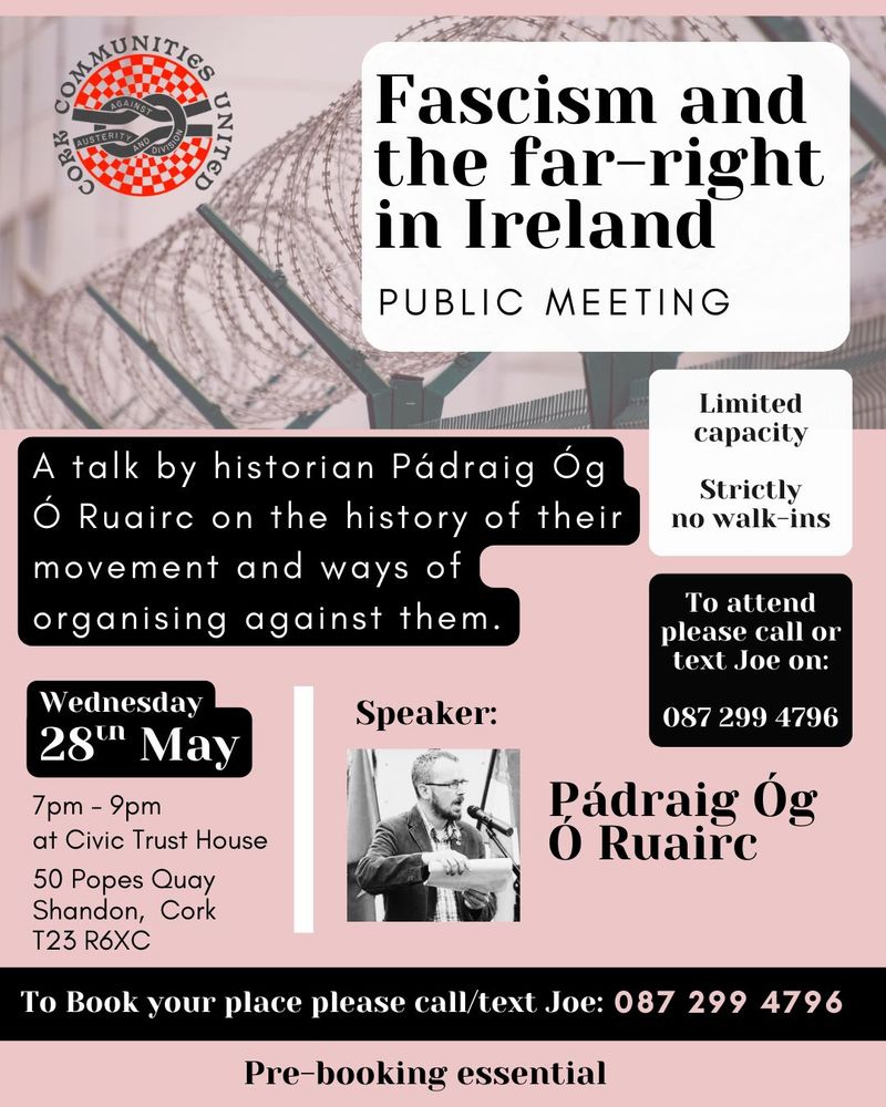 Fascism and the far-right in Ireland
public meeting

A talk by historian Pádraig Óg Ó Ruairc on the history of their movement and ways of organising against them.

Wednesday 28th May
7pm - 9pm 
at Civic Trust House, 50 Popes Quay Shandon, Cork T23 R6XC

Limited capacity
Stricly no walk-ins 
To book your place please call/text/ Joe: 0872994796
pre-booking essential