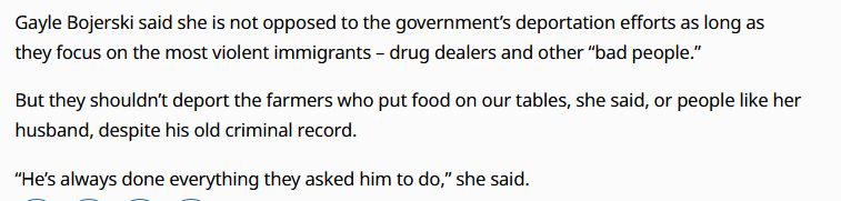 Gayle Bojerski said she is not opposed to the government’s deportation efforts as long as they focus on the most violent immigrants – drug dealers and other “bad people.”

But they shouldn’t deport the farmers who put food on our tables, she said, or people like her husband, despite his old criminal record.

“He’s always done everything they asked him to do,” she said.