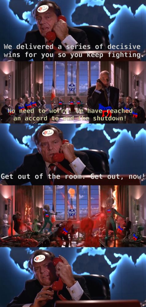 Panel 1: Jack Nicholson from Mars Attacks has an "I voted" sticker on his forehead. He is on the phone. He says: "we delivered a series of decisive wins for you so you keep fighting"

Panel 2: Bright windowed government conference room. Man on phone labeled with Democratic logo surrounded by humans with the same, and three aliens marked with Republican logos sit at a table. The man on the phone is saying: "no need to worry! We have reached an accord to end the shutdown!"

Panel 3: Jack Nicholson again. Horrified, he says into the phone: "Get out of the room. Get out, now!"

Panel 4: the aliens are blasting everyone with lasers. Several burnt skeletons sit with Democratic donkey logos.

Panel 5: Jack Nicholson looks on in disgust.