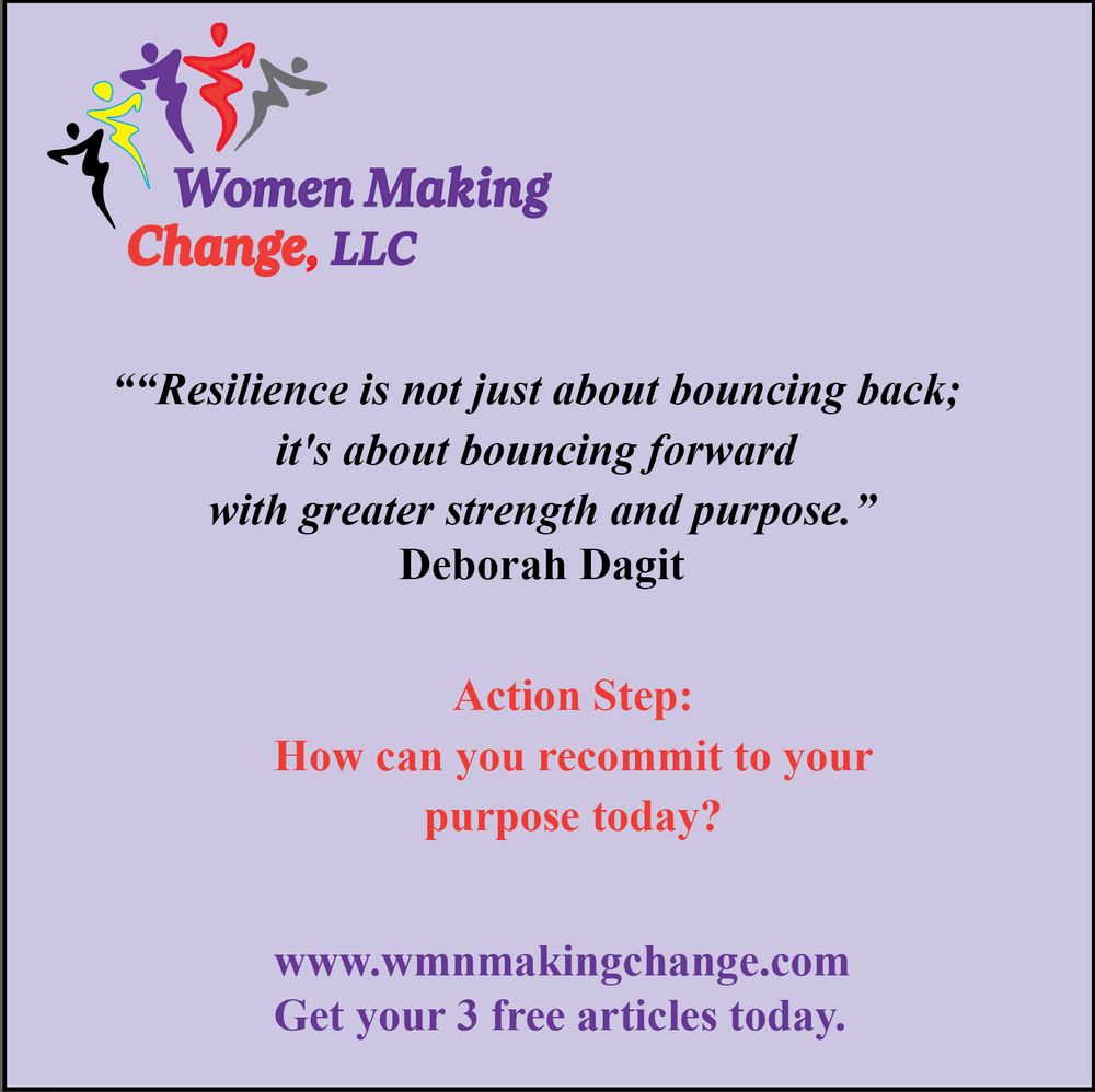 Quote image from Women Making Change featuring a message from Deborah Dagit. 

The quote reads:
“Resilience is not just about bouncing back; it's about bouncing forward with greater strength and purpose.”

Below is an action step: “How can you recommit to your purpose today?”

The image includes the Women Making Change, LLC logo and the website www.wmnmakingchange.com, with the tagline: "Get your 3 free articles today."