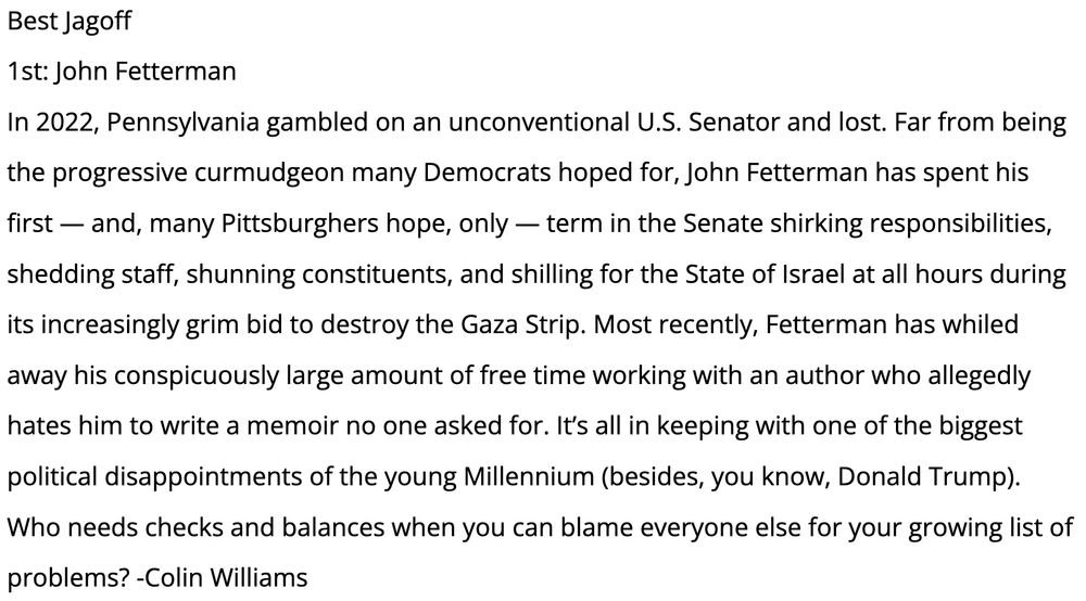 Best Jagoff
1st: John Fetterman
In 2022, Pennsylvania gambled on an unconventional U.S. Senator and lost. Far from being the progressive curmudgeon many Democrats hoped for, John Fetterman has spent his first — and, many Pittsburghers hope, only — term in the Senate shirking responsibilities, shedding staff, shunning constituents, and shilling for the State of Israel at all hours during its increasingly grim bid to destroy the Gaza Strip. Most recently, Fetterman has whiled away his conspicuously large amount of free time working with an author who allegedly hates him to write a memoir no one asked for. It’s all in keeping with one of the biggest political disappointments of the young Millennium (besides, you know, Donald Trump). Who needs checks and balances when you can blame everyone else for your growing list of problems? -Colin Williams