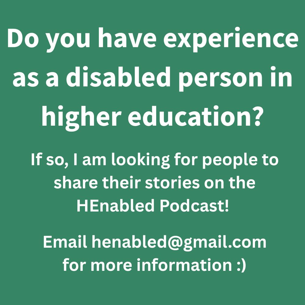 White text on a green background which reads: 
'Do you have experience as a disabled person in higher education?
If so, I am looking for people to share their stories on the HEnabled Podcast! 
Email henabled@gmail.com for more information :)'.