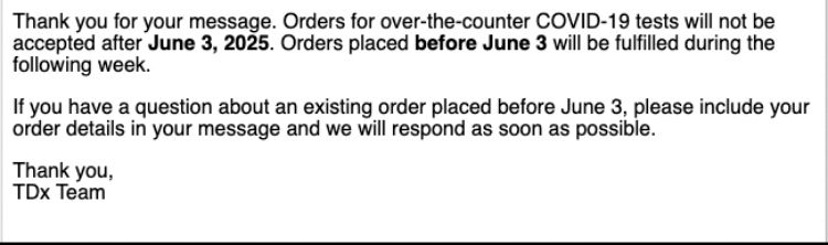 Thank you for your message. Orders for over the counter COVID-19 tests will not be accepted after June 3, 2025. Orders placed before June 3 will be fulfilled during the following week. If you have a question about an existing order details in your message and we will respond as soon as possible. Thank you, TDx Team. 