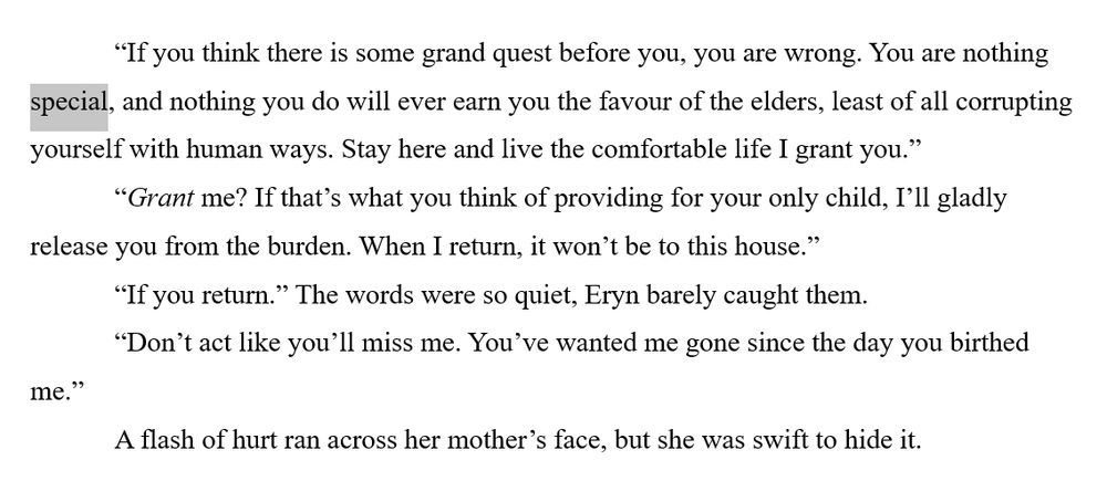 “If you think there is some grand quest before you, you are wrong. You are nothing special, and nothing you do will ever earn you the favour of the elders, least of all corrupting yourself with human ways. Stay here and live the comfortable life I grant you.”
“Grant me? If that’s what you think of providing for your only child, I’ll gladly release you from the burden. When I return, it won’t be to this house.”
“If you return.” The words were so quiet, Eryn barely caught them.
“Don’t act like you’ll miss me. You’ve wanted me gone since the day you birthed me.”
A flash of hurt ran across her mother’s face, but she was swift to hide it.
