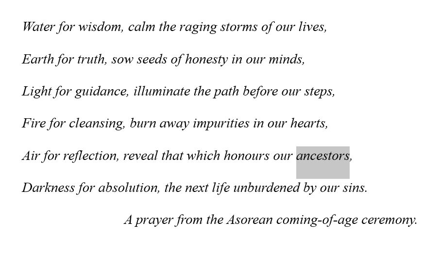 Water for wisdom, calm the raging storms of our lives,
Earth for truth, sow seeds of honesty in our minds,
Light for guidance, illuminate the path before our steps,
Fire for cleansing, burn away impurities in our hearts,
Air for reflection, reveal that which honours our ancestors,
Darkness for absolution, the next life unburdened by our sins.
A prayer from the Asorean coming-of-age ceremony.