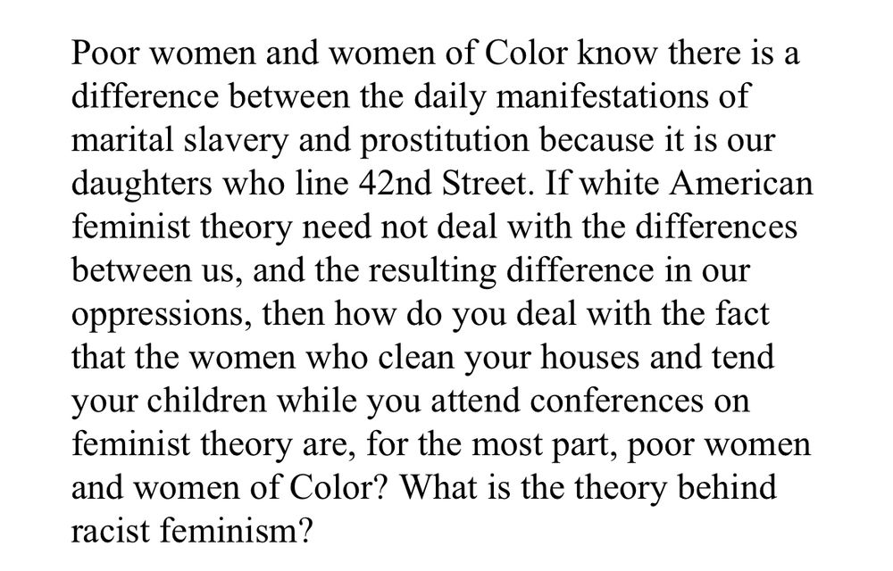 Poor women and women of Color know there is a difference between the daily manifestations of marital slavery and prostitution because it is our daughters who line 42nd Street.  If white American feminist theory need not deal with the differences between us, and the resulting difference in our oppressions, then how do you deal with the fact that the women who clean your houses and tend your children while you attend conferences on feminist theory are, for the most part, poor women and women of Color? What is the theory behind racist feminism?