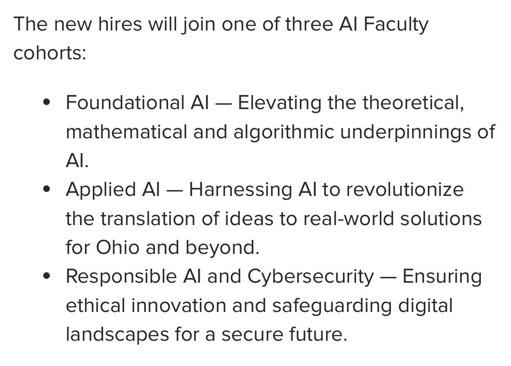 The new hires will join one of three AI Faculty cohorts:

Foundational AI — Elevating the theoretical, mathematical and algorithmic underpinnings of AI.
Applied AI — Harnessing AI to revolutionize the translation of ideas to real-world solutions for Ohio and beyond.
Responsible AI and Cybersecurity — Ensuring ethical innovation and safeguarding digital landscapes for a secure future.