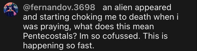 @fernandov.3698 an alien appeared and starting choking me to death when i was praying, what does this mean Pentecostals? Im so cofussed. This is happening so fast.