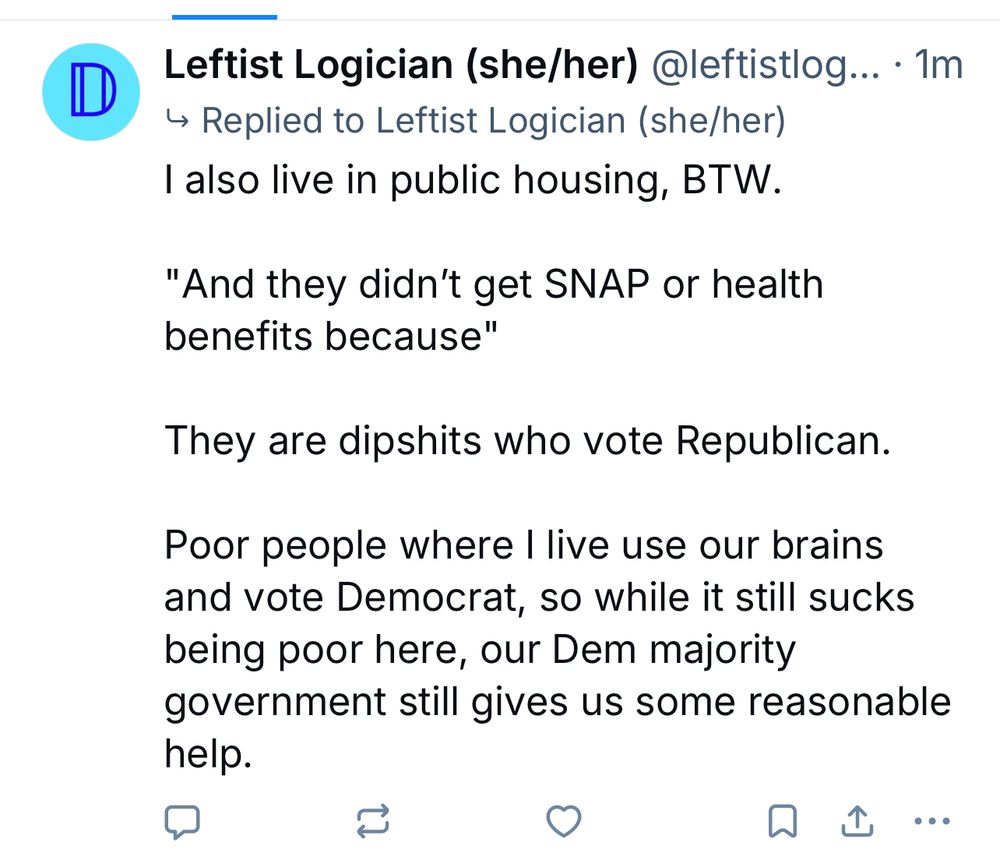 D Leftist Logician (she/her) @leftistlogician

I also live in public housing, BTW.
"And they didn't get SNAP or health benefits because"
They are dipshits who vote Republican.
Poor people where I live use our brains and vote Democrat, so while it still sucks being poor here, our Dem majority government still gives us some reasonable help.