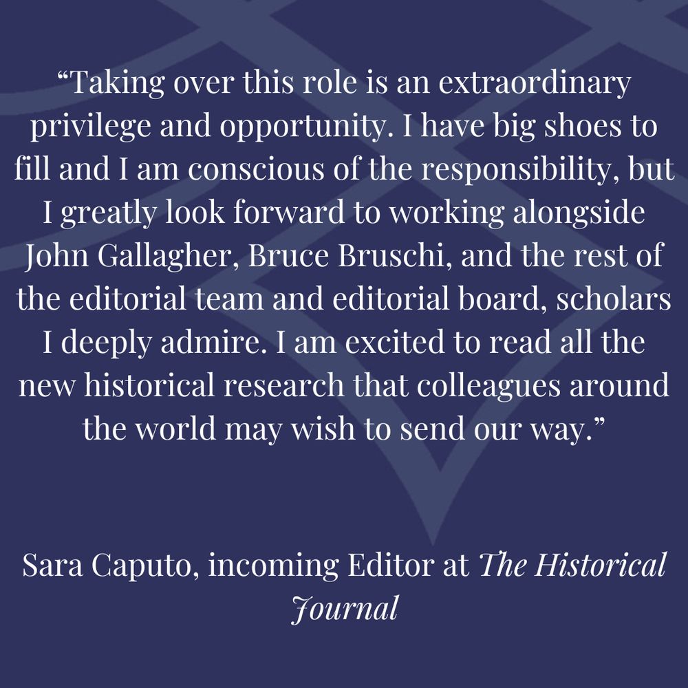 'Taking over this role is an extraordinary privilege and opportunity. I have big shoes to fill and I am conscious of the responsibility, but I greatly look forward to working alongside John Gallagher, Bruce Bruschi, and the rest of the editorial team and editorial board, scholars I deeply admire. I am excited to read all the new historical research that colleagues around the world may wish to send our way.'

Sara Caputo, incoming Editor at The Historical Journal