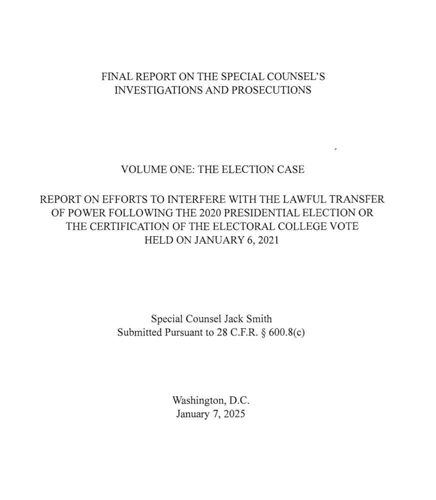 FINAL REPORT ON THE SPECIAL COUNSEL'S INVESTIGATIONS AND PROSECUTIONS
VOLUME ONE: THE ELECTION CASE
REPORT ON EFFORTS TO INTERFERE WITH THE LAWFUL TRANSFER OF POWER FOLLOWING THE 2020 PRESIDENTIAL ELECTION OR THE CERTIFICATION OF THE ELECTORAL COLLEGE VOTE
HELD ON JANUARY 6, 2021
Special Counsel Jack Smith
Submitted Pursuant to 28 C.F.R. § 600.8(c)
Washington, D.C.
January 7, 2025