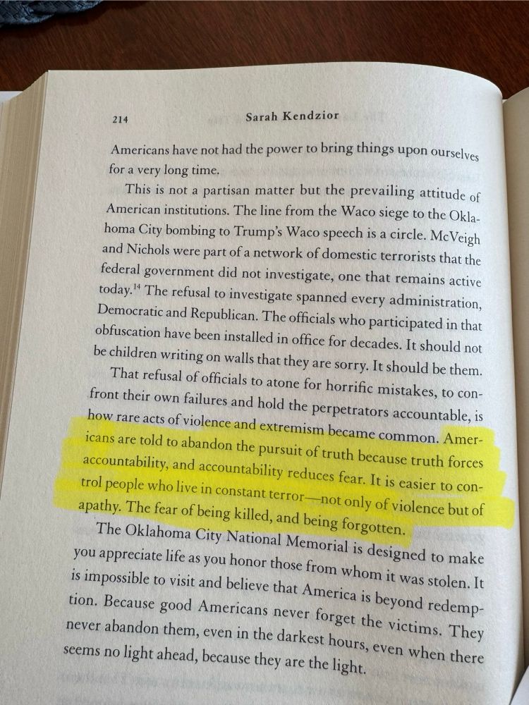 Page 214 of Sarah Kendzior’s book, “The Last Great American Road Trip” published 2025

214
Americans have not had the power to bring things upon ourselves for a very long time.
This is not a partisan matter but the prevailing attitude of American institutions. The line from the Waco siege to the Oklahoma City bombing to Trump's Waco speech is a circle. McVeigh and Nichols were part of a network of domestic terrorists that the federal government did not investigate, one that remains active today. The refusal to investigate spanned every administration, Democratic and Republican. The officials who participated in that obfuscation have been installed in office for decades. It should not be children writing on walls that they are sorry. It should be them.
That refusal of officials to atone for horrific mistakes, to confront their own failures and hold the perpetrators accountable, is how rare acts of violence and extremism became common. Americans are told to abandon the pursuit of truth because truth forces accountability, and accountability reduces fear. It is easier to control people who live in constant terror —not only of violence but of apathy. The fear of being killed, and being forgotten.
The Oklahoma City National Memorial is designed to make you appreciate life as you honor those from whom it was stolen. It is impossible to visit and believe that America is beyond redemp-tion. Because good Americans never forget the victims. They never abandon them, even in the darkest hours, even when there seems no light ahead, because they are the light.