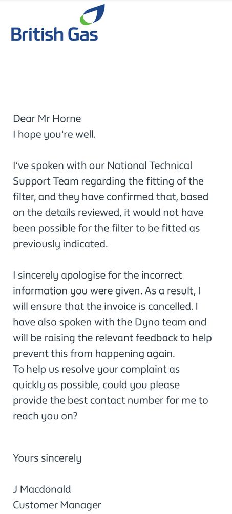 British Gas
Dear Mr Horne
I hope you're well. 

I've spoken with our National Technical Support Team regarding the fitting of the filter, and they have confirmed that, based on the details reviewed, it would not have been possible for the filter to be fitted as previously indicated. 

I sincerely apologise for the incorrect information you were given. As a result, I will ensure that the invoice is cancelled. I have also spoken with the Dyno team and will be raising the relevant feedback to help prevent this from happening again. To help us resolve your complaint as quickly as possible, could you please provide the best contact number for me to
reach you on?

Yours sincerely

J Macdonald
Customer Manager